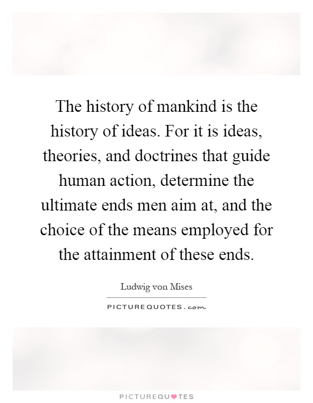 The history of mankind is the history of ideas. For it is ideas, theories, and doctrines that guide human action, determine the ultimate ends men aim at, and the choice of the means employed for the attainment of these ends Picture Quote #1