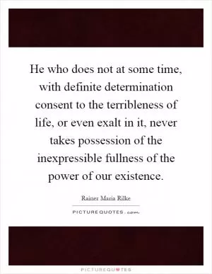 He who does not at some time, with definite determination consent to the terribleness of life, or even exalt in it, never takes possession of the inexpressible fullness of the power of our existence Picture Quote #1
