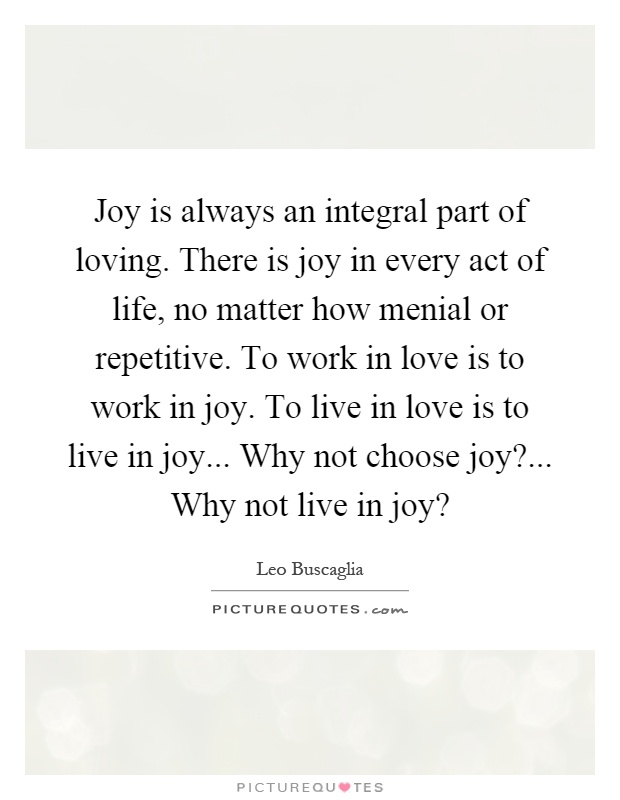 Joy is always an integral part of loving. There is joy in every act of life, no matter how menial or repetitive. To work in love is to work in joy. To live in love is to live in joy... Why not choose joy?... Why not live in joy? Picture Quote #1