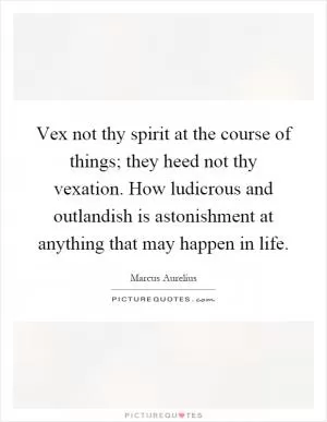 Vex not thy spirit at the course of things; they heed not thy vexation. How ludicrous and outlandish is astonishment at anything that may happen in life Picture Quote #1