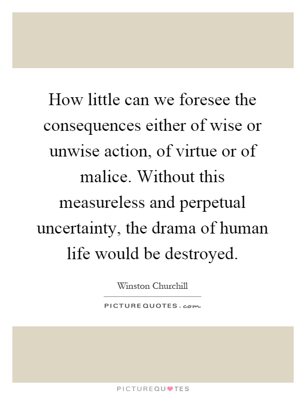 How little can we foresee the consequences either of wise or unwise action, of virtue or of malice. Without this measureless and perpetual uncertainty, the drama of human life would be destroyed Picture Quote #1