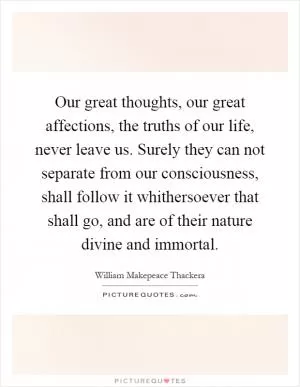 Our great thoughts, our great affections, the truths of our life, never leave us. Surely they can not separate from our consciousness, shall follow it whithersoever that shall go, and are of their nature divine and immortal Picture Quote #1