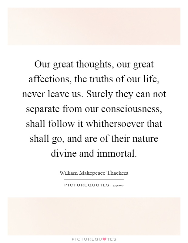 Our great thoughts, our great affections, the truths of our life, never leave us. Surely they can not separate from our consciousness, shall follow it whithersoever that shall go, and are of their nature divine and immortal Picture Quote #1