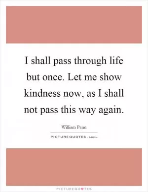 I shall pass through life but once. Let me show kindness now, as I shall not pass this way again Picture Quote #1