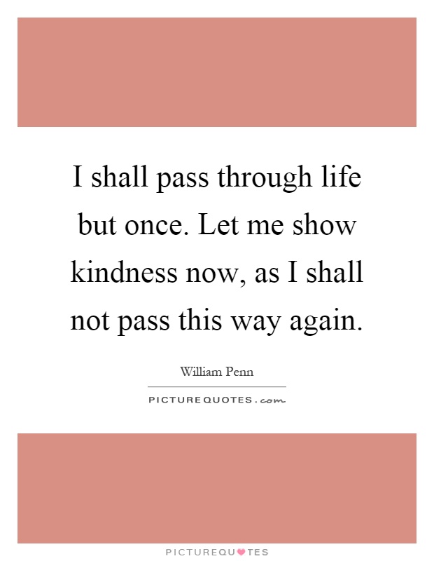 I shall pass through life but once. Let me show kindness now, as I shall not pass this way again Picture Quote #1