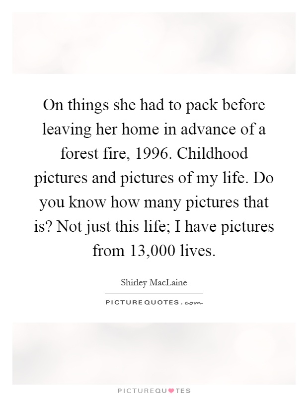 On things she had to pack before leaving her home in advance of a forest fire, 1996. Childhood pictures and pictures of my life. Do you know how many pictures that is? Not just this life; I have pictures from 13,000 lives Picture Quote #1