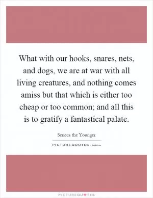 What with our hooks, snares, nets, and dogs, we are at war with all living creatures, and nothing comes amiss but that which is either too cheap or too common; and all this is to gratify a fantastical palate Picture Quote #1