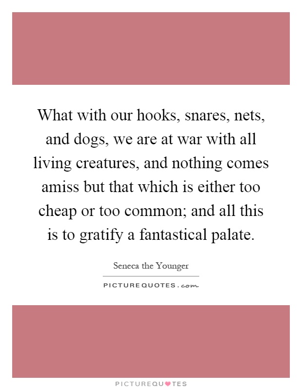 What with our hooks, snares, nets, and dogs, we are at war with all living creatures, and nothing comes amiss but that which is either too cheap or too common; and all this is to gratify a fantastical palate Picture Quote #1