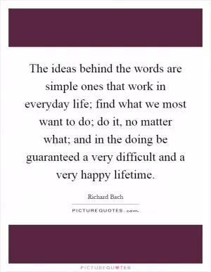 The ideas behind the words are simple ones that work in everyday life; find what we most want to do; do it, no matter what; and in the doing be guaranteed a very difficult and a very happy lifetime Picture Quote #1