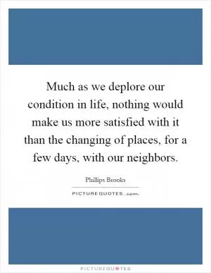 Much as we deplore our condition in life, nothing would make us more satisfied with it than the changing of places, for a few days, with our neighbors Picture Quote #1
