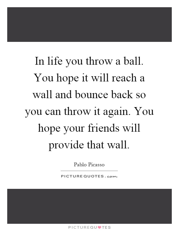 In life you throw a ball. You hope it will reach a wall and bounce back so you can throw it again. You hope your friends will provide that wall Picture Quote #1