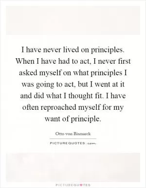 I have never lived on principles. When I have had to act, I never first asked myself on what principles I was going to act, but I went at it and did what I thought fit. I have often reproached myself for my want of principle Picture Quote #1