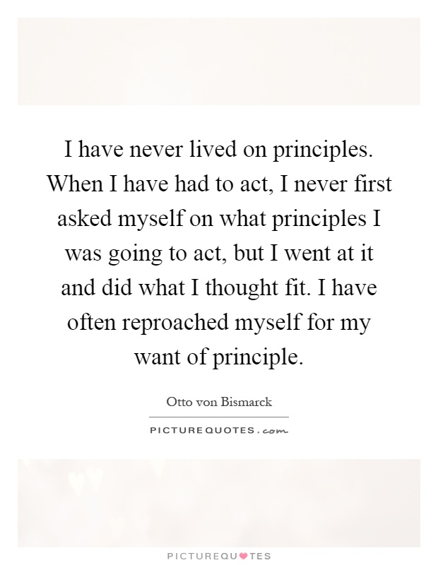 I have never lived on principles. When I have had to act, I never first asked myself on what principles I was going to act, but I went at it and did what I thought fit. I have often reproached myself for my want of principle Picture Quote #1