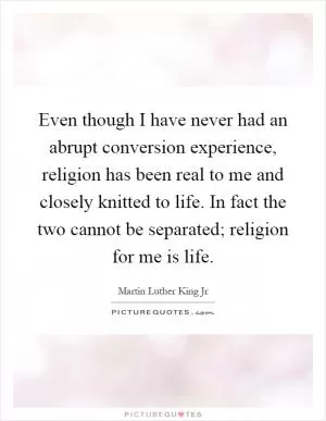 Even though I have never had an abrupt conversion experience, religion has been real to me and closely knitted to life. In fact the two cannot be separated; religion for me is life Picture Quote #1