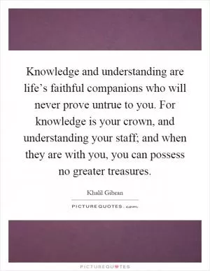Knowledge and understanding are life’s faithful companions who will never prove untrue to you. For knowledge is your crown, and understanding your staff; and when they are with you, you can possess no greater treasures Picture Quote #1