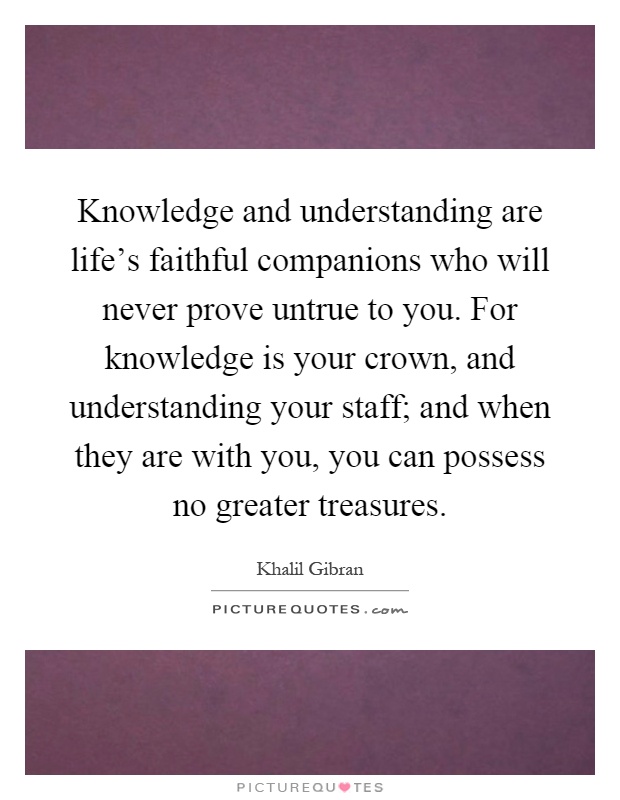 Knowledge and understanding are life's faithful companions who will never prove untrue to you. For knowledge is your crown, and understanding your staff; and when they are with you, you can possess no greater treasures Picture Quote #1