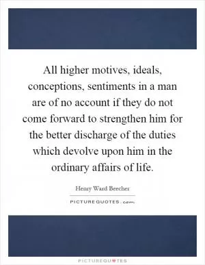 All higher motives, ideals, conceptions, sentiments in a man are of no account if they do not come forward to strengthen him for the better discharge of the duties which devolve upon him in the ordinary affairs of life Picture Quote #1