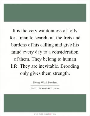 It is the very wantonness of folly for a man to search out the frets and burdens of his calling and give his mind every day to a consideration of them. They belong to human life. They are inevitable. Brooding only gives them strength Picture Quote #1