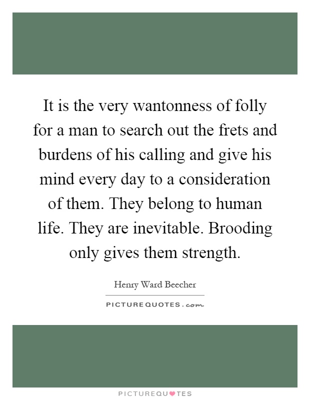 It is the very wantonness of folly for a man to search out the frets and burdens of his calling and give his mind every day to a consideration of them. They belong to human life. They are inevitable. Brooding only gives them strength Picture Quote #1