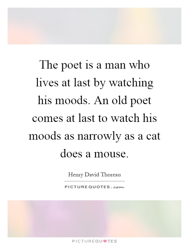 The poet is a man who lives at last by watching his moods. An old poet comes at last to watch his moods as narrowly as a cat does a mouse Picture Quote #1