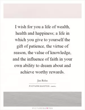I wish for you a life of wealth, health and happiness; a life in which you give to yourself the gift of patience, the virtue of reason, the value of knowledge, and the influence of faith in your own ability to dream about and achieve worthy rewards Picture Quote #1