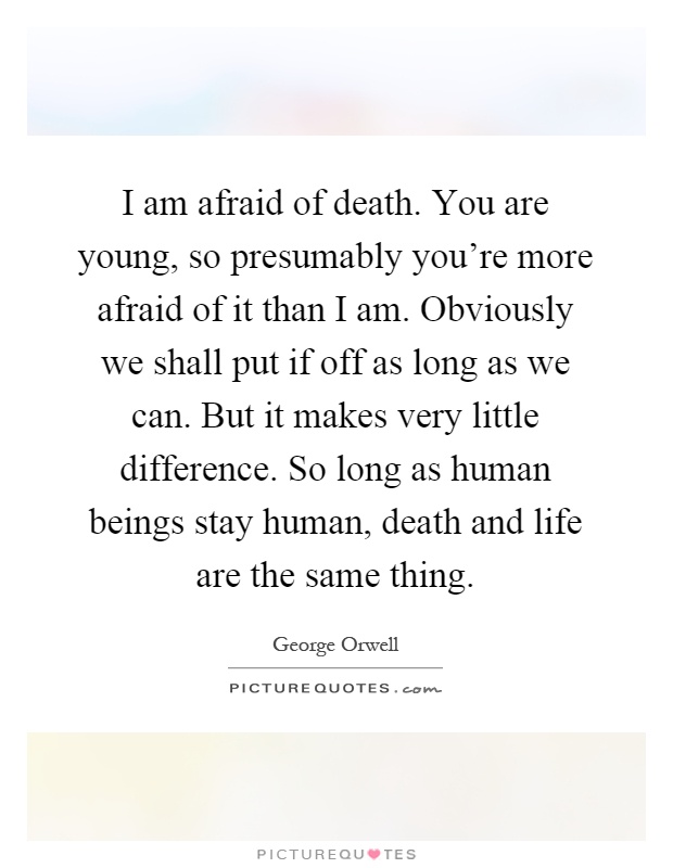 I am afraid of death. You are young, so presumably you're more afraid of it than I am. Obviously we shall put if off as long as we can. But it makes very little difference. So long as human beings stay human, death and life are the same thing Picture Quote #1