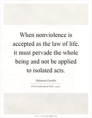 When nonviolence is accepted as the law of life, it must pervade the whole being and not be applied to isolated acts Picture Quote #1