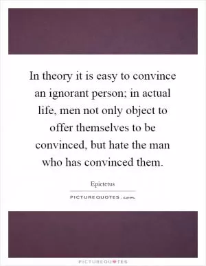In theory it is easy to convince an ignorant person; in actual life, men not only object to offer themselves to be convinced, but hate the man who has convinced them Picture Quote #1