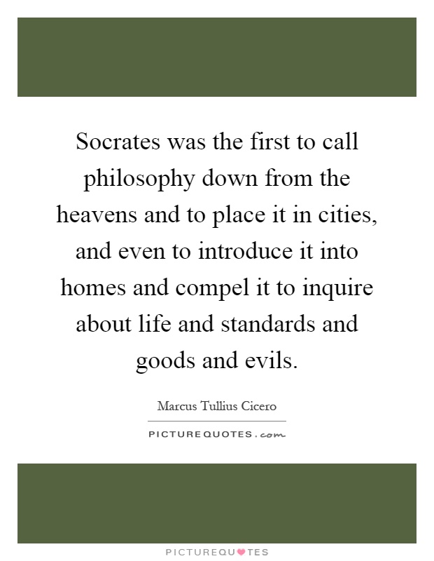 Socrates was the first to call philosophy down from the heavens and to place it in cities, and even to introduce it into homes and compel it to inquire about life and standards and goods and evils Picture Quote #1