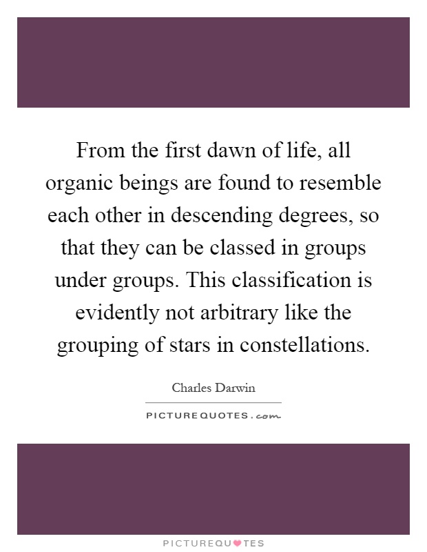From the first dawn of life, all organic beings are found to resemble each other in descending degrees, so that they can be classed in groups under groups. This classification is evidently not arbitrary like the grouping of stars in constellations Picture Quote #1