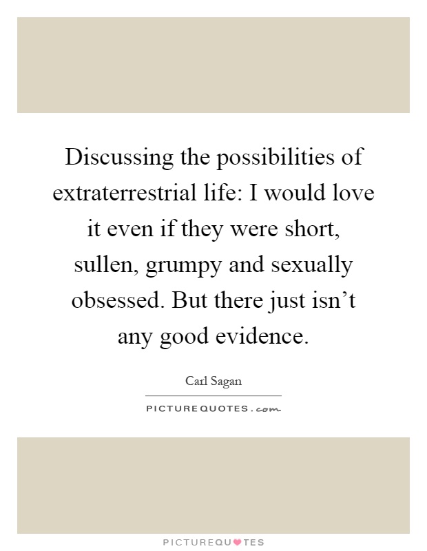 Discussing the possibilities of extraterrestrial life: I would love it even if they were short, sullen, grumpy and sexually obsessed. But there just isn't any good evidence Picture Quote #1