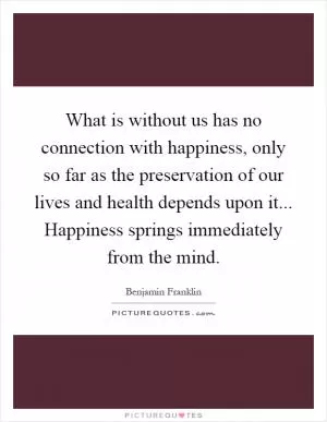 What is without us has no connection with happiness, only so far as the preservation of our lives and health depends upon it... Happiness springs immediately from the mind Picture Quote #1