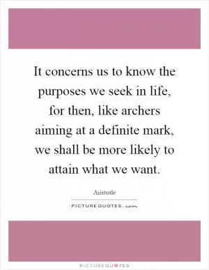 It concerns us to know the purposes we seek in life, for then, like archers aiming at a definite mark, we shall be more likely to attain what we want Picture Quote #1