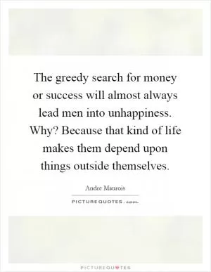 The greedy search for money or success will almost always lead men into unhappiness. Why? Because that kind of life makes them depend upon things outside themselves Picture Quote #1