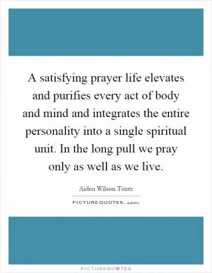 A satisfying prayer life elevates and purifies every act of body and mind and integrates the entire personality into a single spiritual unit. In the long pull we pray only as well as we live Picture Quote #1