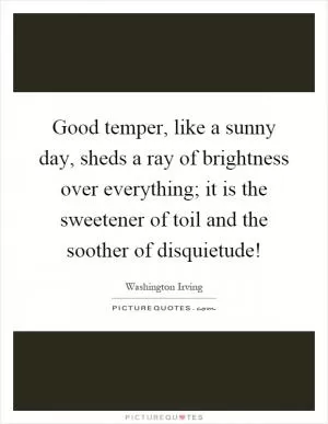 Good temper, like a sunny day, sheds a ray of brightness over everything; it is the sweetener of toil and the soother of disquietude! Picture Quote #1