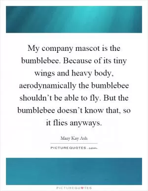 My company mascot is the bumblebee. Because of its tiny wings and heavy body, aerodynamically the bumblebee shouldn’t be able to fly. But the bumblebee doesn’t know that, so it flies anyways Picture Quote #1
