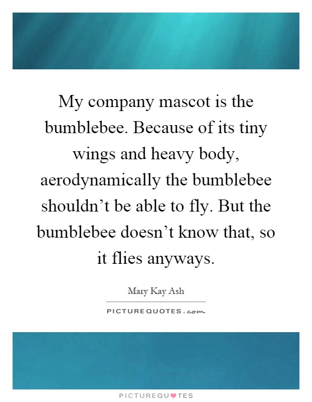 My company mascot is the bumblebee. Because of its tiny wings and heavy body, aerodynamically the bumblebee shouldn't be able to fly. But the bumblebee doesn't know that, so it flies anyways Picture Quote #1