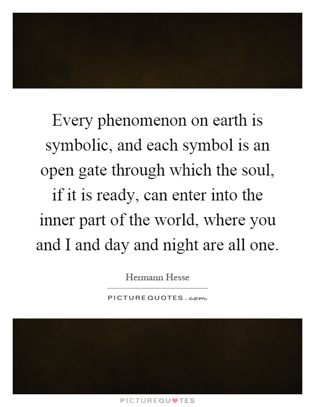 Every phenomenon on earth is symbolic, and each symbol is an open gate through which the soul, if it is ready, can enter into the inner part of the world, where you and I and day and night are all one Picture Quote #1