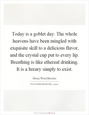 Today is a goblet day. The whole heavens have been mingled with exquisite skill to a delicious flavor, and the crystal cup put to every lip. Breathing is like ethereal drinking. It is a luxury simply to exist Picture Quote #1
