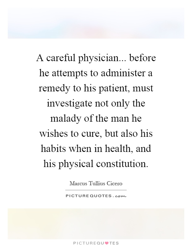 A careful physician... before he attempts to administer a remedy to his patient, must investigate not only the malady of the man he wishes to cure, but also his habits when in health, and his physical constitution Picture Quote #1