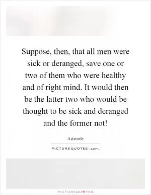 Suppose, then, that all men were sick or deranged, save one or two of them who were healthy and of right mind. It would then be the latter two who would be thought to be sick and deranged and the former not! Picture Quote #1