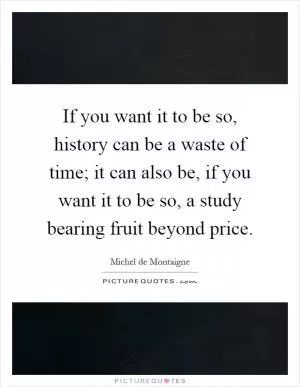 If you want it to be so, history can be a waste of time; it can also be, if you want it to be so, a study bearing fruit beyond price Picture Quote #1
