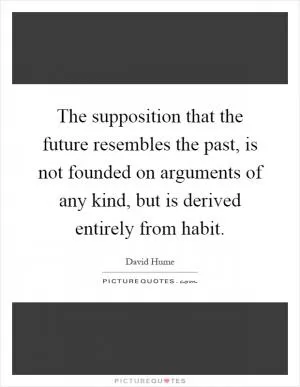 The supposition that the future resembles the past, is not founded on arguments of any kind, but is derived entirely from habit Picture Quote #1