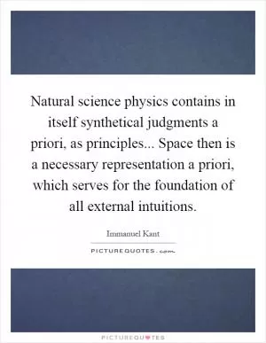 Natural science physics contains in itself synthetical judgments a priori, as principles... Space then is a necessary representation a priori, which serves for the foundation of all external intuitions Picture Quote #1