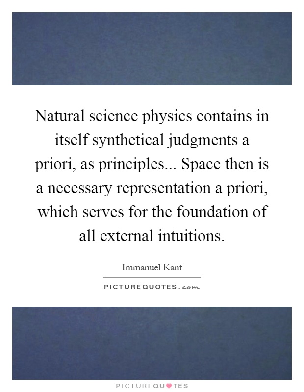 Natural science physics contains in itself synthetical judgments a priori, as principles... Space then is a necessary representation a priori, which serves for the foundation of all external intuitions Picture Quote #1