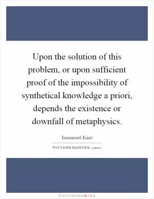 Upon the solution of this problem, or upon sufficient proof of the impossibility of synthetical knowledge a priori, depends the existence or downfall of metaphysics Picture Quote #1
