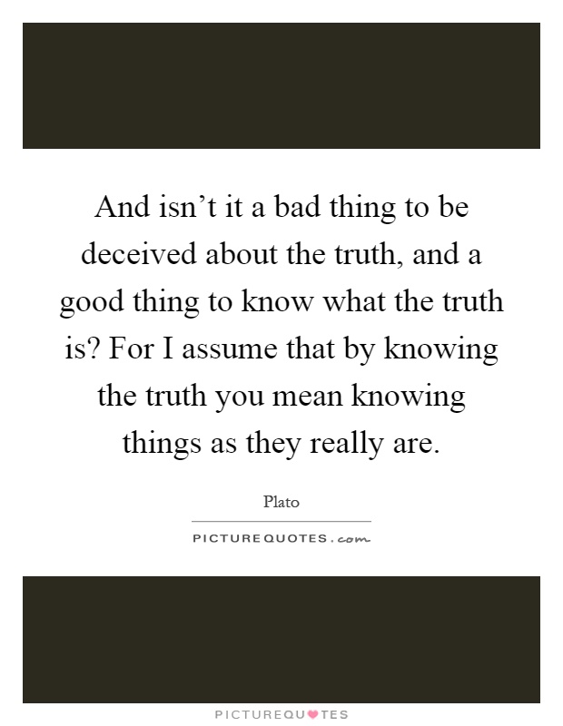And isn't it a bad thing to be deceived about the truth, and a good thing to know what the truth is? For I assume that by knowing the truth you mean knowing things as they really are Picture Quote #1