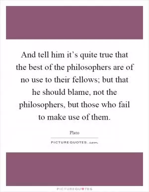 And tell him it’s quite true that the best of the philosophers are of no use to their fellows; but that he should blame, not the philosophers, but those who fail to make use of them Picture Quote #1
