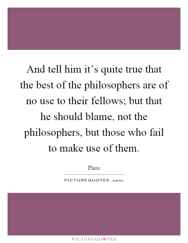 And tell him it's quite true that the best of the philosophers are of no use to their fellows; but that he should blame, not the philosophers, but those who fail to make use of them Picture Quote #1